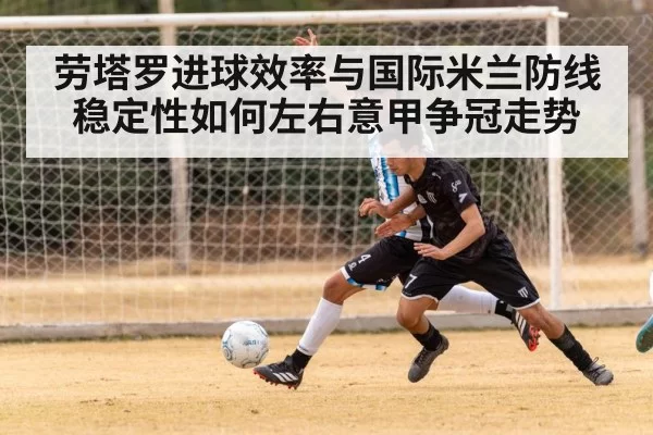 劳塔罗进球效率与国际米兰防线稳定性如何左右意甲争冠走势