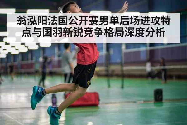 翁泓阳法国公开赛男单后场进攻特点与国羽新锐竞争格局深度分析